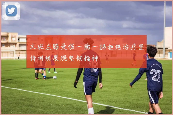 文班左膝受伤一瘸一拐拒绝治疗坚持训练展现坚韧精神