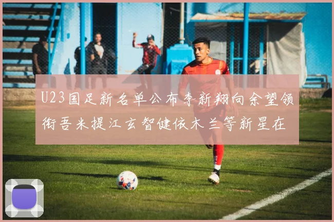 U23国足新名单公布李新翔向余望领衔吾米提江玄智健依木兰等新星在列