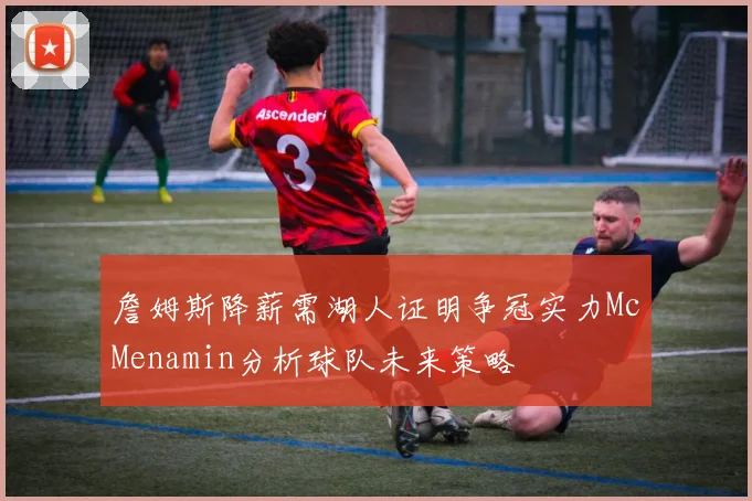 詹姆斯降薪需湖人证明争冠实力McMenamin分析球队未来策略