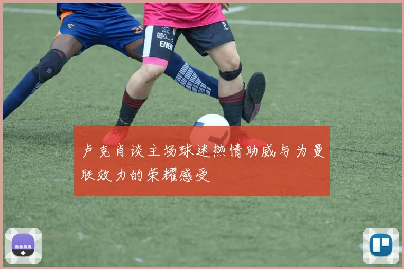卢克肖谈主场球迷热情助威与为曼联效力的荣耀感受