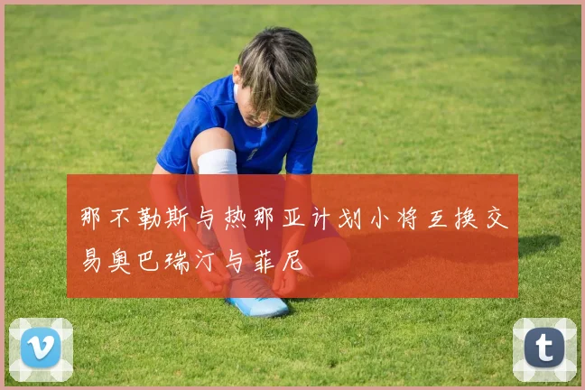 那不勒斯与热那亚计划小将互换交易奥巴瑞汀与菲尼