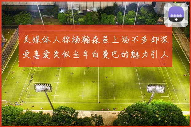 美媒体人称杨瀚森虽上场不多却深受喜爱类似当年白曼巴的魅力引人瞩目