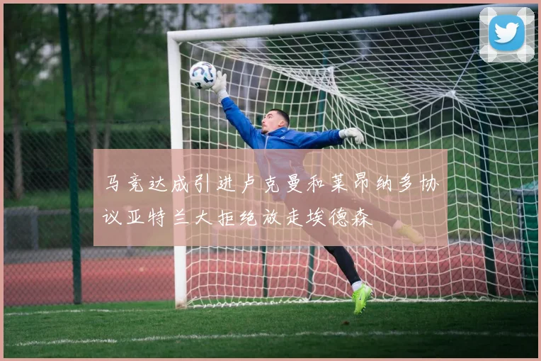 马竞达成引进卢克曼和莱昂纳多协议亚特兰大拒绝放走埃德森