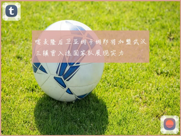 喀麦隆后卫亚姆卡姆即将加盟武汉三镇曾入选国家队展现实力