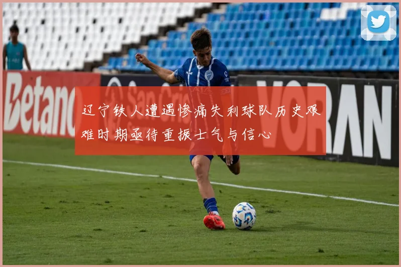 辽宁铁人遭遇惨痛失利球队历史艰难时期亟待重振士气与信心