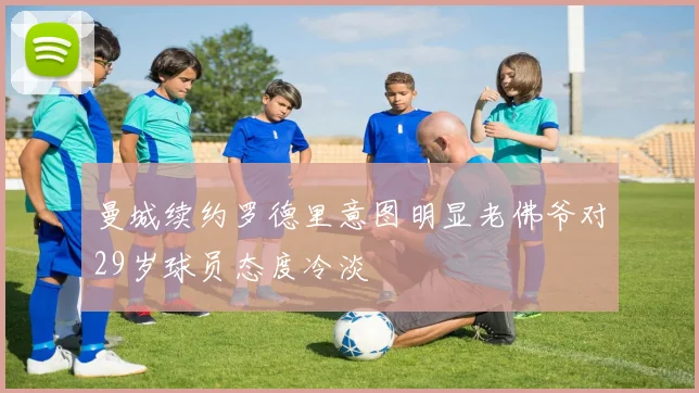 曼城续约罗德里意图明显老佛爷对29岁球员态度冷淡