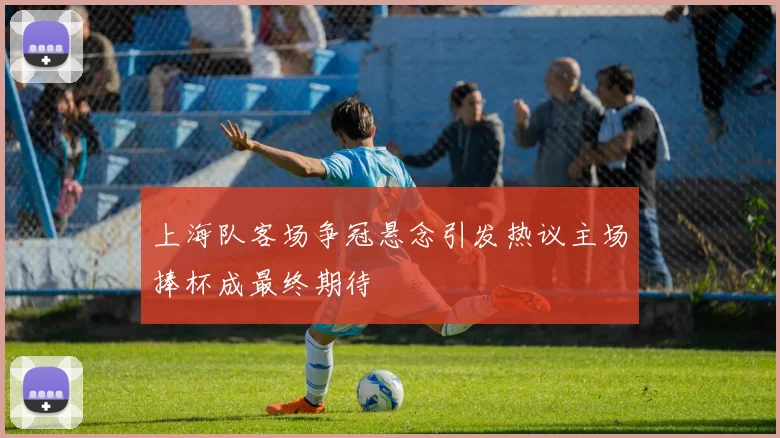 上海队客场争冠悬念引发热议主场捧杯成最终期待