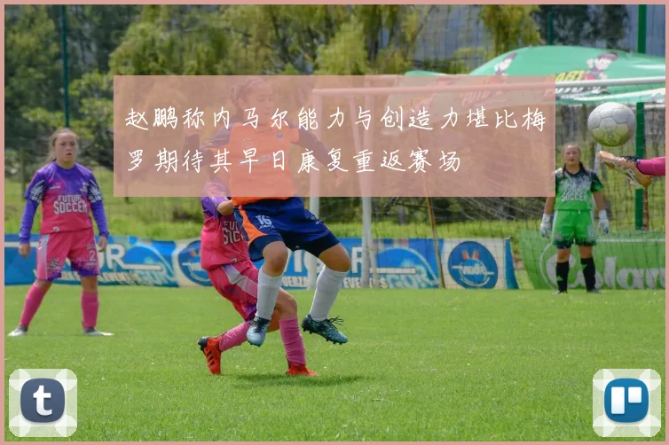 赵鹏称内马尔能力与创造力堪比梅罗期待其早日康复重返赛场
