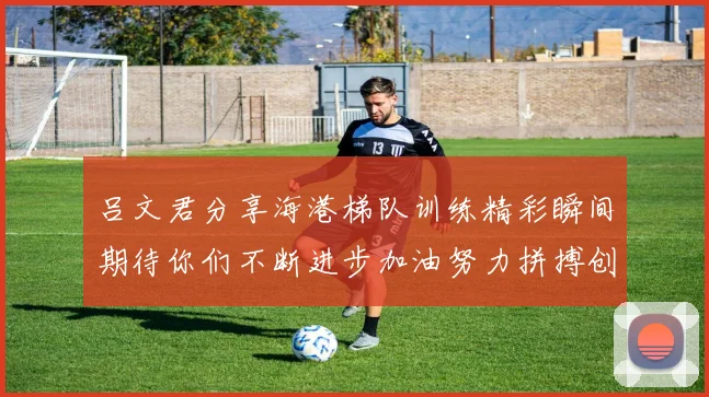 吕文君分享海港梯队训练精彩瞬间期待你们不断进步加油努力拼搏创造辉煌
