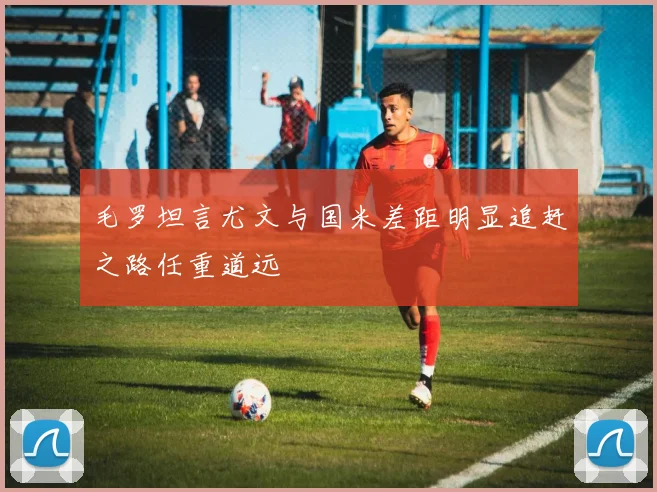 毛罗坦言尤文与国米差距明显追赶之路任重道远