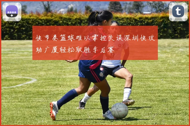 快节奏篮球难以掌控失误深圳快攻助广厦轻松取胜季后赛