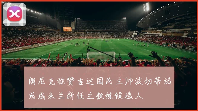 朗尼克称赞吉达国民主帅波切蒂诺或成米兰新任主教练候选人