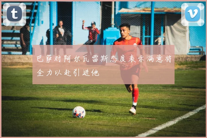 巴萨对阿尔瓦雷斯态度表示满意将全力以赴引进他