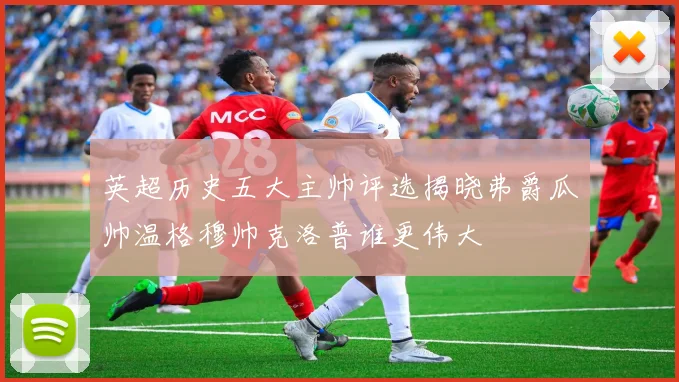 英超历史五大主帅评选揭晓弗爵瓜帅温格穆帅克洛普谁更伟大