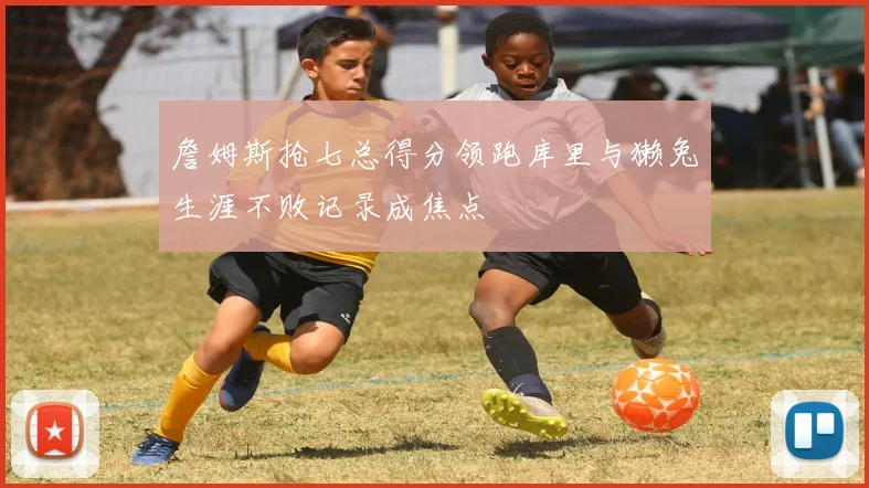 詹姆斯抢七总得分领跑库里与獭兔生涯不败记录成焦点