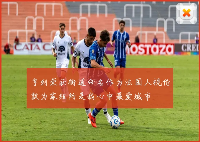 亨利荣获街道命名作为法国人视伦敦为家纽约是我心中最爱城市